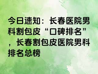 今日速知：长春医院男科割包皮“口碑排名”，长春割包皮医院男科排名总榜