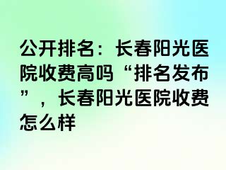 公开排名：长春阳光医院收费高吗“排名发布”，长春阳光医院收费怎么样