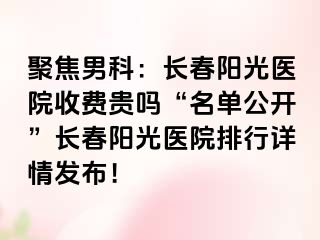 聚焦男科：长春阳光医院收费贵吗“名单公开”长春阳光医院排行详情发布！