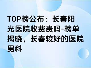 TOP榜公布：长春阳光医院收费贵吗-榜单揭晓，长春较好的医院男科