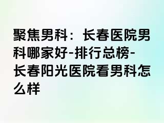 聚焦男科：长春医院男科哪家好-排行总榜-长春阳光医院看男科怎么样