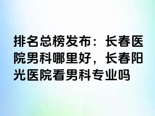 排名总榜发布：长春医院男科哪里好，长春阳光医院看男科专业吗