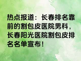 热点报道：长春排名靠前的割包皮医院男科，长春阳光医院割包皮排名名单宣布！