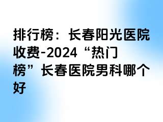 排行榜：长春阳光医院收费-2024“热门榜”长春医院男科哪个好