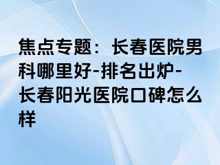 焦点专题：长春医院男科哪里好-排名出炉-长春阳光医院口碑怎么样