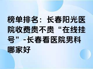 榜单排名：长春阳光医院收费贵不贵“在线挂号”-长春看医院男科哪家好