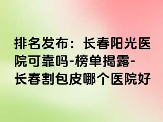 排名发布：长春阳光医院可靠吗-榜单揭露-长春割包皮哪个医院好