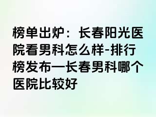 榜单出炉：长春阳光医院看男科怎么样-排行榜发布—长春男科哪个医院比较好