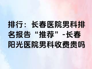 排行：长春医院男科排名报告“推荐”-长春阳光医院男科收费贵吗