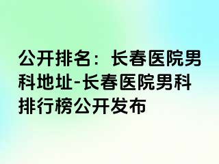 公开排名：长春医院男科地址-长春医院男科排行榜公开发布