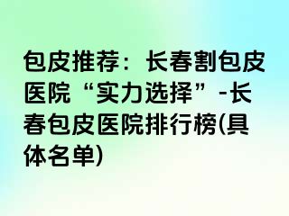 包皮推荐：长春割包皮医院“实力选择”-长春包皮医院排行榜(具体名单)