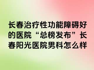 长春治疗性功能障碍好的医院“总榜发布”长春阳光医院男科怎么样