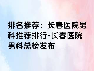 排名推荐：长春医院男科推荐排行-长春医院男科总榜发布