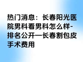 热门消息：长春阳光医院男科看男科怎么样-排名公开—长春割包皮手术费用