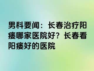 男科要闻：长春治疗阳痿哪家医院好？长春看阳痿好的医院