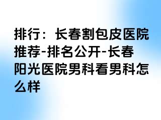 排行：长春割包皮医院推荐-排名公开-长春阳光医院男科看男科怎么样