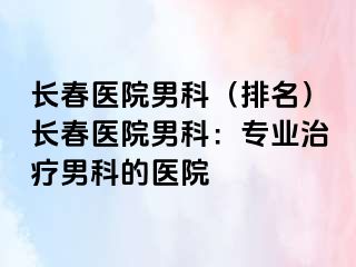 长春医院男科（排名）长春医院男科：专业治疗男科的医院