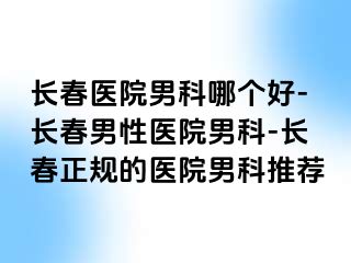 长春医院男科哪个好-长春男性医院男科-长春正规的医院男科推荐