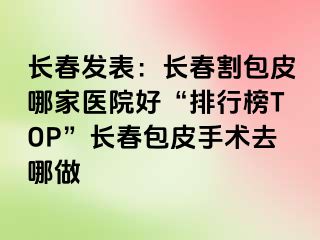 长春发表：长春割包皮哪家医院好“排行榜TOP”长春包皮手术去哪做