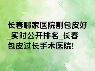 长春哪家医院割包皮好_实时公开排名_长春包皮过长手术医院!