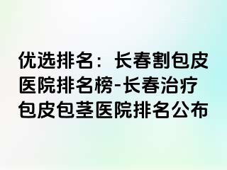 优选排名：长春割包皮医院排名榜-长春治疗包皮包茎医院排名公布