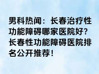 男科热闻：长春治疗性功能障碍哪家医院好?长春性功能障碍医院排名公开推荐！