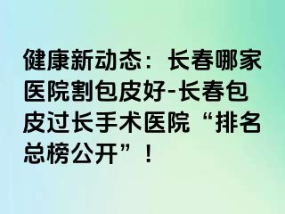 健康新动态：长春哪家医院割包皮好-长春包皮过长手术医院“排名总榜公开”！