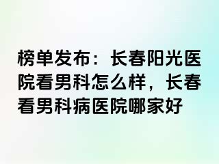 榜单发布：长春阳光医院看男科怎么样，长春看男科病医院哪家好