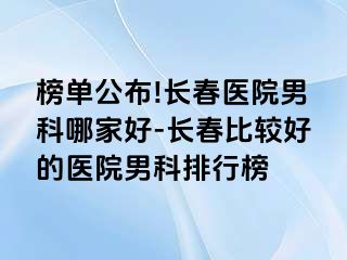 榜单公布!长春医院男科哪家好-长春比较好的医院男科排行榜