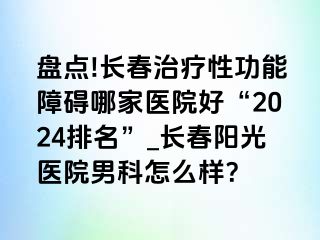 盘点!长春治疗性功能障碍哪家医院好“2024排名”_长春阳光医院男科怎么样？