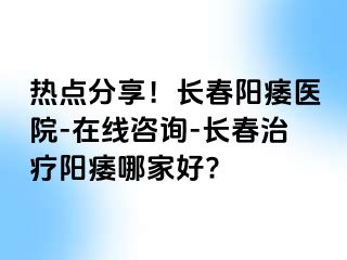 热点分享！长春阳痿医院-在线咨询-长春治疗阳痿哪家好?