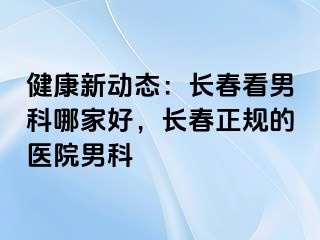 健康新动态：长春看男科哪家好，长春正规的医院男科