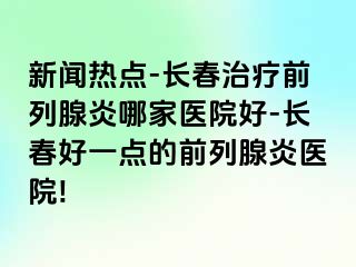 新闻热点-长春治疗前列腺炎哪家医院好-长春好一点的前列腺炎医院!