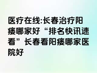 医疗在线:长春治疗阳痿哪家好“排名快讯速看”长春看阳痿哪家医院好