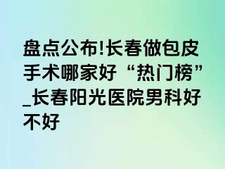 盘点公布!长春做包皮手术哪家好“热门榜”_长春阳光医院男科好不好