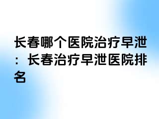 长春哪个医院治疗早泄：长春治疗早泄医院排名