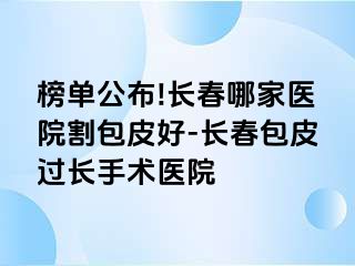 榜单公布!长春哪家医院割包皮好-长春包皮过长手术医院