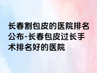 长春割包皮的医院排名公布-长春包皮过长手术排名好的医院