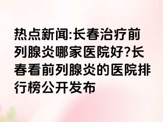 热点新闻:长春治疗前列腺炎哪家医院好?长春看前列腺炎的医院排行榜公开发布