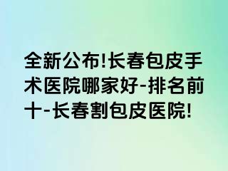 全新公布!长春包皮手术医院哪家好-排名前十-长春割包皮医院!