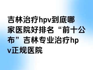 吉林治疗hpv到底哪家医院好排名“前十公布”吉林专业治疗hpv正规医院