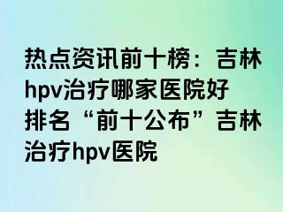 热点资讯前十榜：吉林hpv治疗哪家医院好排名“前十公布”吉林治疗hpv医院