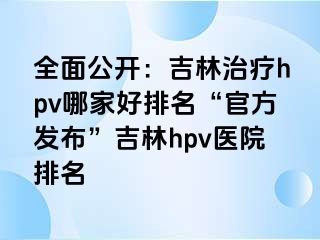 全面公开：吉林治疗hpv哪家好排名“官方发布”吉林hpv医院排名