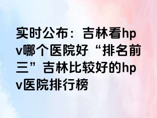 实时公布：吉林看hpv哪个医院好“排名前三”吉林比较好的hpv医院排行榜