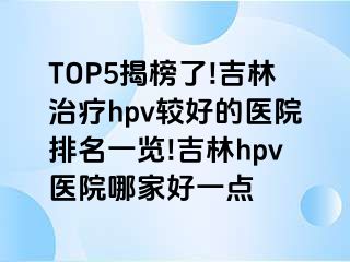 TOP5揭榜了!吉林治疗hpv较好的医院排名一览!吉林hpv医院哪家好一点