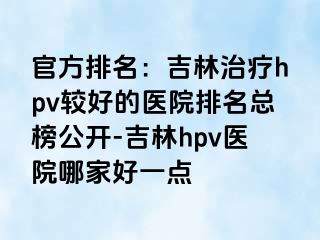 官方排名：吉林治疗hpv较好的医院排名总榜公开-吉林hpv医院哪家好一点