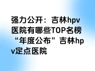 强力公开：吉林hpv医院有哪些TOP名榜“年度公布”吉林hpv定点医院