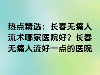 热点精选：长春无痛人流术哪家医院好？长春无痛人流好一点的医院