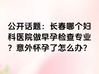 公开话题：长春哪个妇科医院做早孕检查专业？意外怀孕了怎么办？