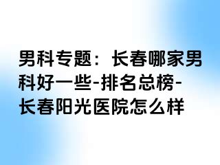 男科专题：长春哪家男科好一些-排名总榜-长春阳光医院怎么样